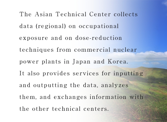 The Asian Technical Center collects data (regional) on occupational exposure and on dose-reduction techniques from commercial nuclear power plants in Japan and Korea.It also provides services for inputting and outputting the data, analyzes them, and exchanges information with the other technical centers.