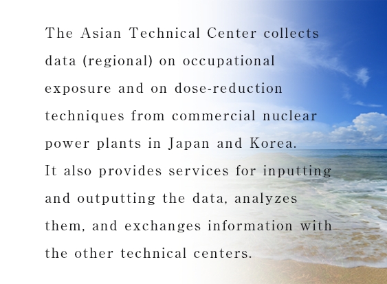 The Asian Technical Center collects data (regional) on occupational exposure and on dose-reduction techniques from commercial nuclear power plants in Japan and Korea.It also provides services for inputting and outputting the data, analyzes them, and exchanges information with the other technical centers.